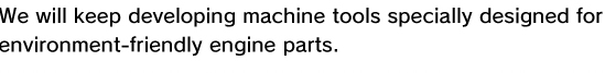 We will keep developing machine tools specially designed for environment-friendly engine parts.