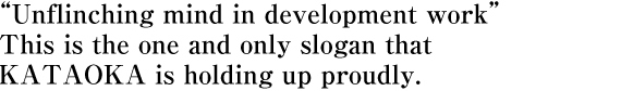 “Unflinching mind in development work” This is the one and only slogan that KATAOKA is holding up proudly.