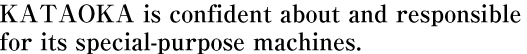 KATAOKA is confident about and responsible for its special-purpose machines.
